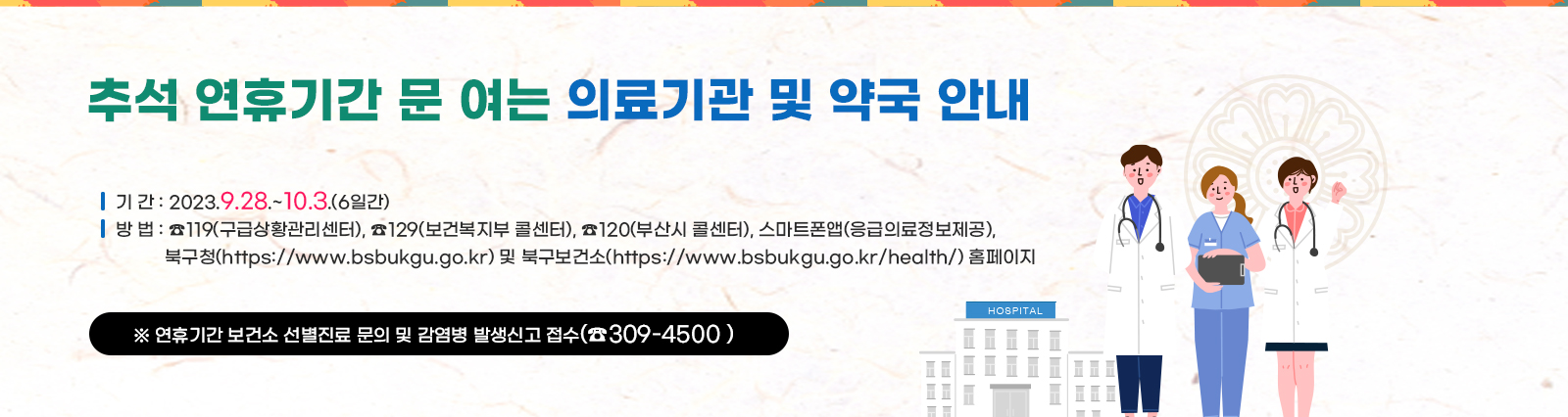 추석 연휴기간 문 여는 의료기관 및 약국 안내 ○ 기 간 : 2023.9.28.~10.3.(6일간) ○ 방 법 : ☎119(부산소방본부), ☎129(보건복지 콜센터),☎120(부산시 콜센터), ⎙스마트폰앱(응급의료정보제공), 북구청(https://www.bsbukgu.go.kr) 및 북구보건소 (https://www.bsbukgu.go.kr/health/) 홈페이지 ※ 연휴기간 보건소 선별진료소 문의 및 감염병 발생신고 접수(☎309-4500)