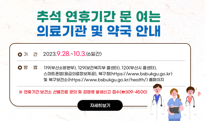 추석 연휴기간 문 여는 의료기관 및 약국 안내 ○ 기 간 : 2023.9.28.~10.3.(6일간) ○ 방 법 : ☎119(부산소방본부), ☎129(보건복지 콜센터),☎120(부산시 콜센터), ⎙스마트폰앱(응급의료정보제공), 북구청(https://www.bsbukgu.go.kr) 및 북구보건소 (https://www.bsbukgu.go.kr/health/) 홈페이지 ※ 연휴기간 보건소 선별진료소 문의 및 감염병 발생신고 접수(☎309-4500)