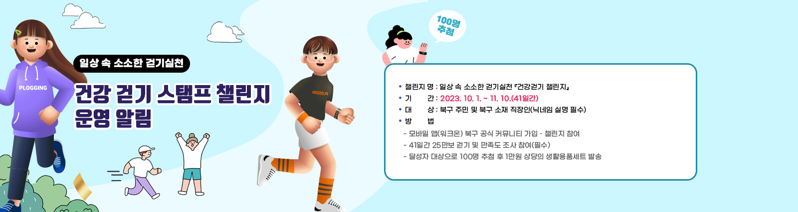  일상 속 소소한 걷기실천 「건강 걷기 스탬프 챌린지」운영 알림/  ❍ 챌린지 명 : 일상 속 소소한 걷기실천 『건강걷기 챌린지』❍ 기  간 : 2023. 10. 1. ~ 11. 10.(41일간)  ❍ 대  상 : 북구 주민 및 북구 소재 직장인(닉네임 실명 필수)  ❍ 방  법    - 모바일 앱(워크온) 북구 공식 커뮤니티 가입 – 챌린지 참여     - 41일간 25만보 걷기 및 만족도 조사 참여(필수)    - 달성자 대상으로 100명 추첨 후 1만원 상당의 생활용품세트 발송 