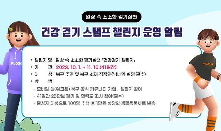 일상 속 소소한 걷기실천 「건강 걷기 스탬프 챌린지」운영 알림/  ❍ 챌린지 명 : 일상 속 소소한 걷기실천 『건강걷기 챌린지』❍ 기  간 : 2023. 10. 1. ~ 11. 10.(41일간)  ❍ 대  상 : 북구 주민 및 북구 소재 직장인(닉네임 실명 필수)  ❍ 방  법    - 모바일 앱(워크온) 북구 공식 커뮤니티 가입 – 챌린지 참여     - 41일간 25만보 걷기 및 만족도 조사 참여(필수)    - 달성자 대상으로 100명 추첨 후 1만원 상당의 생활용품세트 발송