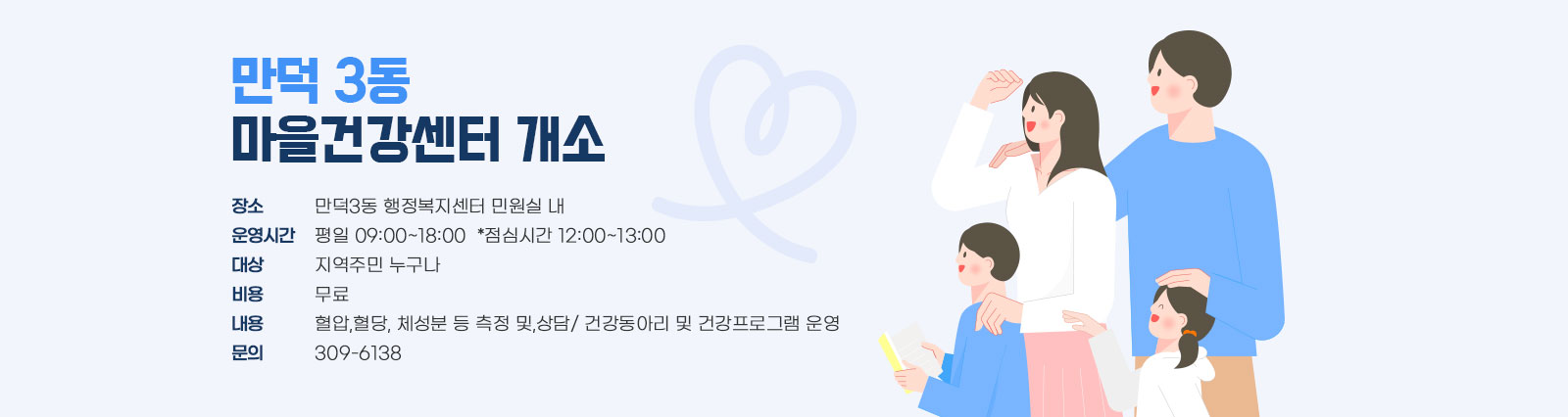 만덕 3동 마을건강센터 개소 / 장소:만덕3동 행정복지센터 민원실 내, 운영시간:평일 09:00~18:00  *점심시간 12:00~13:00, 대상:지역주민 누구나, 비용:무료, 내용:혈압,혈당, 체성분 등 측정 및,상담/ 건강동아리 및 건강프로그램 운영, 문의:309-6138