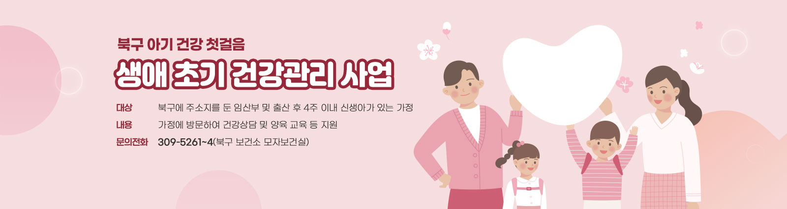 북구 아기 건강 첫걸음 생애 초기 건강관리 사업 / 대상: 북구에 주소지를 둔 임산부 및 출산 후 4주 이내 신생아가 있는 가정 / 내용: 가정에 방문하여 건강상담 및 양육 교육 등 지원 /문의전화: 309-5261~4(북구 보건소 모자보건실)