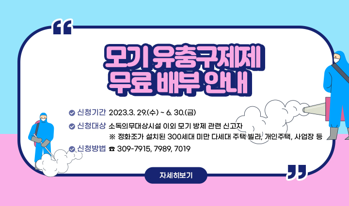 모기 유충구제제 무료 배부 안내  ○ 신청기간 : 2023.3. 29.(수) ~ 6. 30.(금) ○ 신청대상 : 소독의무대상시설 이외 모기 방제 관련 신고자 - 정화조가 설치된 300세대 미만 다세대 주택, 빌라, 개인주택, 사업장 등 ○ 신청방법 : 전화 ( ☎ 309-7915, 7989, 7019) 자세히보기