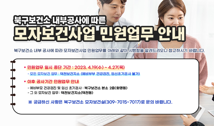 - 북구보건소 내부공사에 따른 - 『모자보건사업 민원업무 안내」북구보건소 내부 공사에 따라 모자보건사업 민원업무를 아래와 같이 시행함을 알려드리오니 참고하시기 바랍니다.ㅇ 민원업무 일시 중단 기간 : 2023. 4.19(수) ~ 4.27(목) - 모든 모자보건 업무 : 덕천보건지소 (예비부부 건강검진, 임신초기검사 불가) ㅇ 이후 공사기간 민원업무 안내 - 예비부모 건강검진 및 임신 초기검사 : 북구보건소 본소 2층(화명동) - 그 외 모자보건 업무 : 덕천보건지소(덕천동) ㅇ 궁금하신 사항은 북구보건소 모자보건실(309-7015~7017)로 문의 바랍니다.