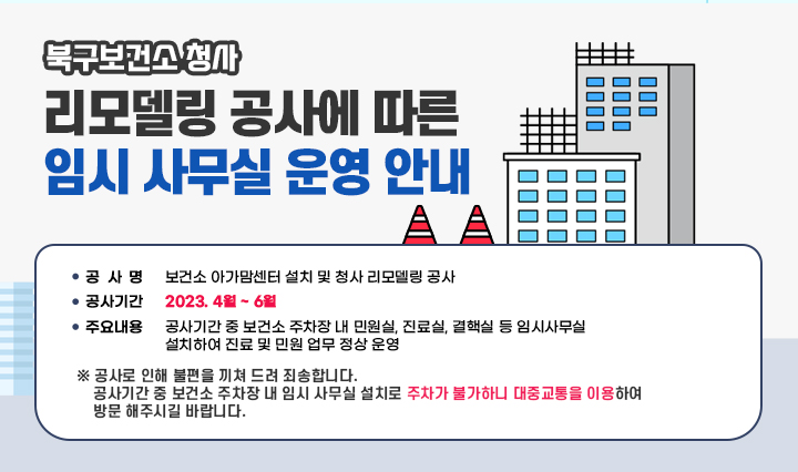  북구보건소 청사 리모델링 공사에 따른 임시 사무실 운영 안내 /  ㅇ 공 사 명 : 보건소 아가맘센터 설치 및 청사 리모델링 공사 ㅇ 공사기간 : 2023. 4월 ~ 6월 ㅇ 주요내용 : 공사기간 중 보건소 주차장 내 민원실, 진료실, 결핵실 등 임시사무실  설치하여 진료 및 민원 업무 정상 운영 ※ 공사로 인해 불편을 끼쳐 드려 죄송합니다. 공사기간 중 보건소 주차장 내 임시 사무실 설치로 주차가 불가하니 대중교통을 이용하여 방문 해주시길 바랍니다. 
