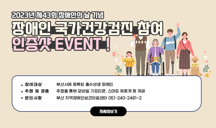 2023년 제43회 장애인의 날 기념, 장애인 국가건강검진 참여 인증샷 EVENT！/○ 참여대상 : 부산시에 등록된 홀수년생 장애인○ 추첨 및 경품 : 추첨을 통해 모바일 기프티콘, 스마트 체중계 등 제공○ 문의사항 : 부산 지역장애인보건의료센터 051-240-2481~2 자세히보기
