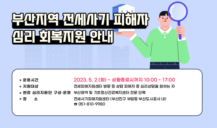 부산지역 전세사기 피해자 심리 회복지원 안내  ○ 운용시간 : 2023. 5. 2.(화) ~ 상황종료시까지 10:00 ~ 17:00 ○ 지원대상 : 전세피해지원센터 방문 등 상담 피해자 중 심리상담을 원하는 자 ○ 현장 심리지원단 구성·운영 : 부산광역 및 기초정신건강복지센터 전문 인력 ○ 장소 : 전세사기피해지원센터 (부산진구 부암동 부산도시공사 내) ☎ 051-810-9980