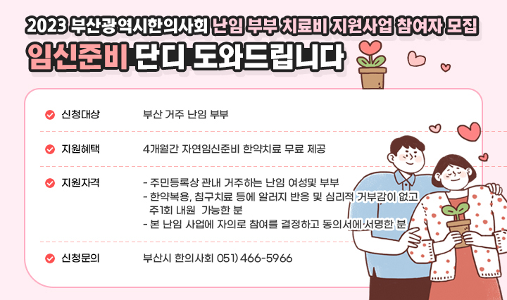 - 2023년 부산광역시한의사회 난임 부부 치료비 지원사업 참여자 모집 임신준비 단디 도와드립니다 ○ 신청대상 : 부산 거주 난임 부부 ○ 지원혜택 : 4개월간 자연임신준비 한약치료 무료 제공 ○ 지원자격 - 주민등록상 관내 거주하는 난임 여성 및 부부 - 한약복용, 침구치료 등에 알러지 반응 및 심리적 거부감이 없고 주1회 내원가능한분 - 본 난임 사업에 자의로 참여를 결정하고 동의서에 서명한 분 ○ 신청문의 : 부산시 한의사회 051) 446-5966