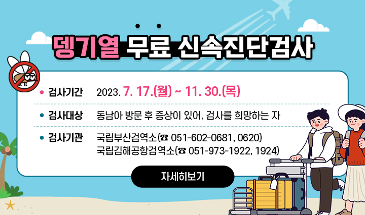 뎅기열 무료 신속진단검사  검사기간 : 2023. 7. 17.(월) ~ 11. 30.(목)/ 검사대상 : 동남아 방문 후 증상이 있어, 검사를 희망하는 자/ 검사기관 : 국립부산검역소(☎ 051-602-0681, 0620), 국립김해공항검역소(☎ 051-973-1922, 1924) 자세히보기