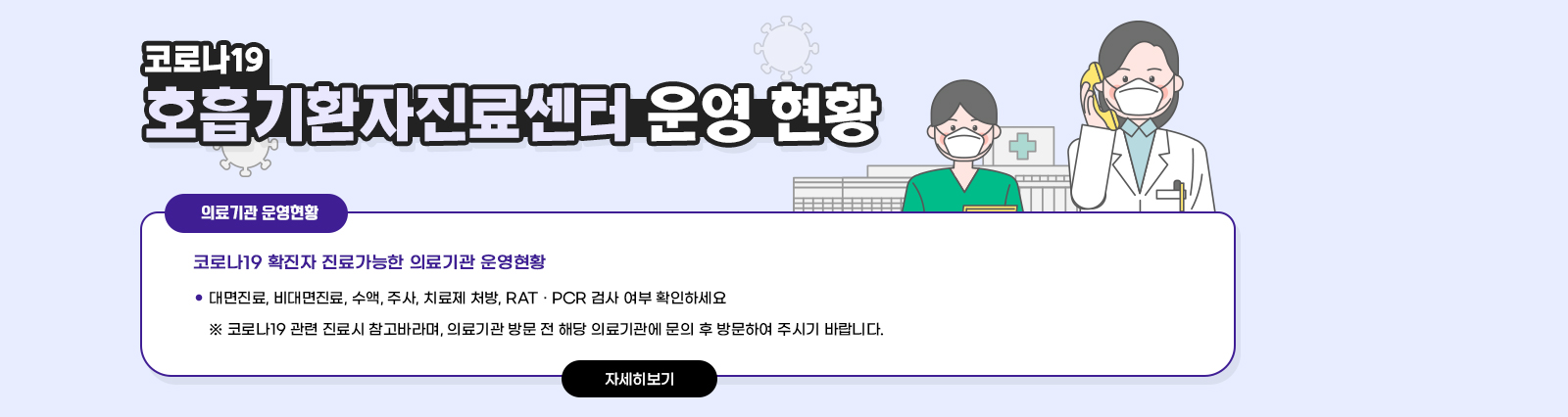 코로나19 호흡기환자진료센터 운영 현황 / ○ 코로나19 확진자 진료가능한 의료기관 운영현황 - 대면진료, 비대면진료, 수액, 주사, 치료제 처방, RAT · PCR 검사 여부 확인하세요 ※ 코로나19 관련 진료시 참고바라며,의료기관 방문 전 해당 의료기관에 문의 후 방문하여 주시기 바랍니다. 자세히보기 