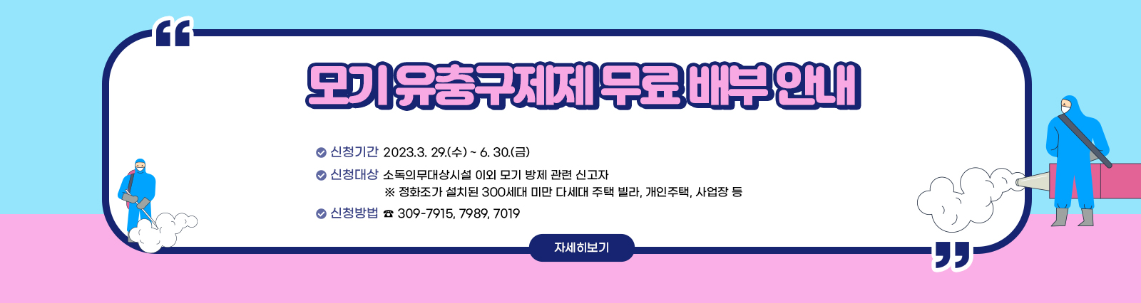 모기 유충구제제 무료 배부 안내  ○ 신청기간 : 2023.3. 29.(수) ~ 6. 30.(금) ○ 신청대상 : 소독의무대상시설 이외 모기 방제 관련 신고자 - 정화조가 설치된 300세대 미만 다세대 주택, 빌라, 개인주택, 사업장 등 ○ 신청방법 : 전화 ( ☎ 309-7915, 7989, 7019) 자세히보기