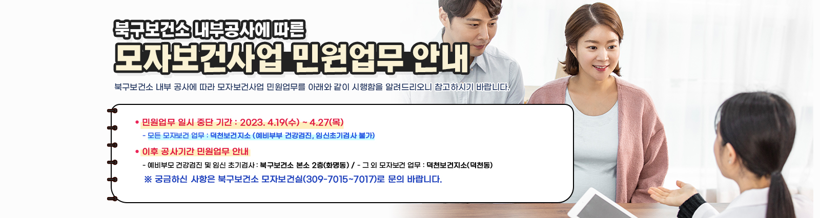 - 북구보건소 내부공사에 따른 - 『모자보건사업 민원업무 안내」북구보건소 내부 공사에 따라 모자보건사업 민원업무를 아래와 같이 시행함을 알려드리오니 참고하시기 바랍니다.ㅇ 민원업무 일시 중단 기간 : 2023. 4.19(수) ~ 4.27(목) - 모든 모자보건 업무 : 덕천보건지소 (예비부부 건강검진, 임신초기검사 불가) ㅇ 이후 공사기간 민원업무 안내 - 예비부모 건강검진 및 임신 초기검사 : 북구보건소 본소 2층(화명동) - 그 외 모자보건 업무 : 덕천보건지소(덕천동) ㅇ 궁금하신 사항은 북구보건소 모자보건실(309-7015~7017)로 문의 바랍니다.