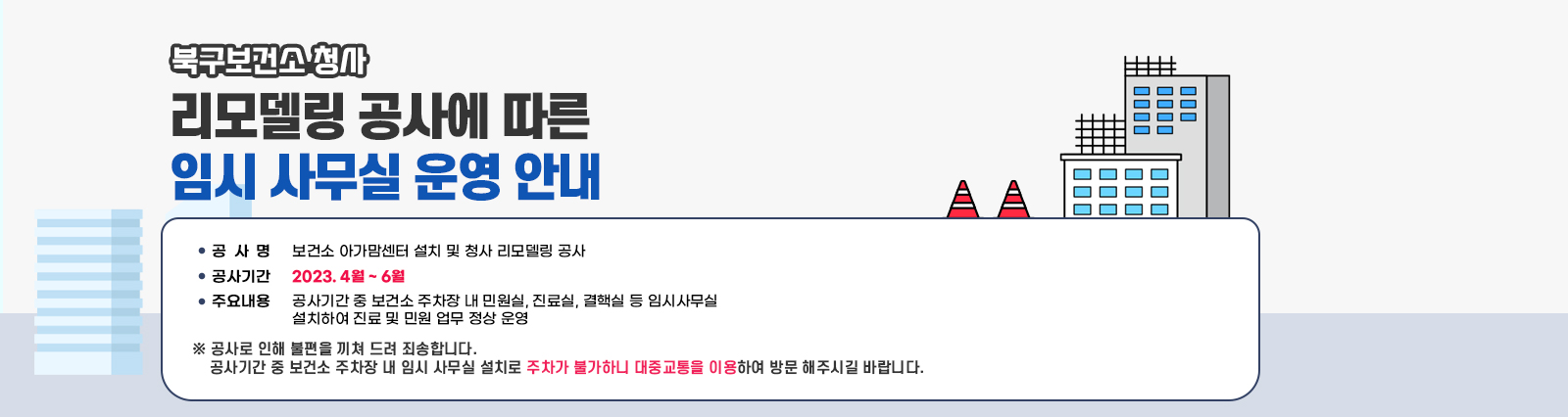 북구보건소 청사 리모델링 공사에 따른 임시 사무실 운영 안내 /  ㅇ 공 사 명 : 보건소 아가맘센터 설치 및 청사 리모델링 공사 ㅇ 공사기간 : 2023. 4월 ~ 6월 ㅇ 주요내용 : 공사기간 중 보건소 주차장 내 민원실, 진료실, 결핵실 등 임시사무실  설치하여 진료 및 민원 업무 정상 운영 ※ 공사로 인해 불편을 끼쳐 드려 죄송합니다. 공사기간 중 보건소 주차장 내 임시 사무실 설치로 주차가 불가하니 대중교통을 이용하여 방문 해주시길 바랍니다. 