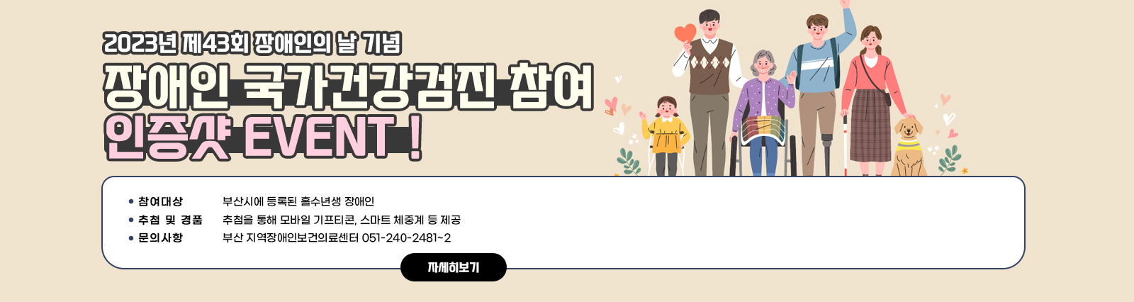 2023년 제43회 장애인의 날 기념, 장애인 국가건강검진 참여 인증샷 EVENT！/○ 참여대상 : 부산시에 등록된 홀수년생 장애인○ 추첨 및 경품 : 추첨을 통해 모바일 기프티콘, 스마트 체중계 등 제공○ 문의사항 : 부산 지역장애인보건의료센터 051-240-2481~2 자세히보기