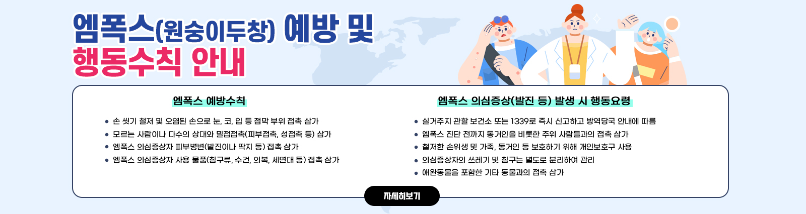 엠폭스(원숭이두창) 예방 및 행동수칙 안내 ○ 엠폭스 예방수칙- 손 씻기 철저 및 오염된 손으로 눈, 코, 입 등 점막 부위 접촉 삼가- 모르는 사람이나 다수의 상대와 밀접접촉(피부접촉, 성접촉 등) 삼가- 엠폭스 의심증상자 피부병변(발진이나 딱지 등) 접촉 삼가- 엠폭스 의심증상자 사용 물품(침구류, 수건, 의복, 세면대 등) 접촉 삼가/○ 엠폭스 의심증상(발진 등) 발생 시 행동요령- 실거주지 관할 보건소 또는 1339로 즉시 신고하고 방역당국 안내에 따름- 엠폭스 진단 전까지 동거인을 비롯한 주위 사람들과의 접촉 삼가- 철저한 손위생 및 가족, 동거인 등 보호하기 위해 개인보호구 사용- 의심증상자의 쓰레기 및 침구는 별도로 분리하여 관리- 애완동물을 포함한 기타 동물과의 접촉 삼가