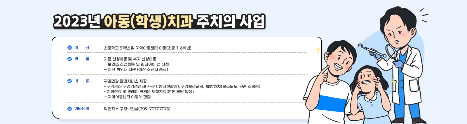 2023년 아동(학생)치과 주치의 사업 /  ○ 대     상: 초등학교 5학년 및 지역아동센터 아동(초등 1~6학년)  ○ 방     법: 기존 신청아동 및 추가 신청아동➲ 보건소 신청등록 및 덴티아이 앱 신청➲ 예산 범위내 지원(예산 소진시 종료)○ 내     용: 구강건강 관리서비스 제공- 구강검진(구강위생검사(PHP), 방사선촬영), 구강보건교육, 예방처치(불소도포, 단순 스케링)- 치과진료 및 인레이,크라운 보철치료(본인 부담 발생)➲ 지역아동센터 아동에 한함 ※ 기타 문의: 덕천지소 구강보건실(309-7077,7078)