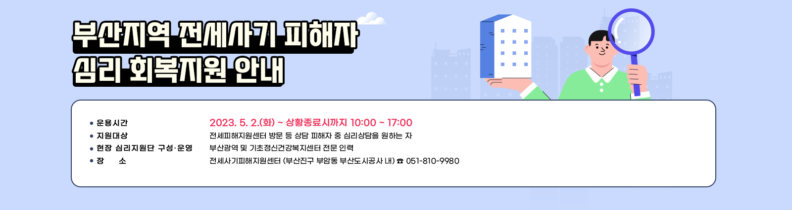 부산지역 전세사기 피해자 심리 회복지원 안내  ○ 운용시간 : 2023. 5. 2.(화) ~ 상황종료시까지 10:00 ~ 17:00 ○ 지원대상 : 전세피해지원센터 방문 등 상담 피해자 중 심리상담을 원하는 자 ○ 현장 심리지원단 구성·운영 : 부산광역 및 기초정신건강복지센터 전문 인력 ○ 장소 : 전세사기피해지원센터 (부산진구 부암동 부산도시공사 내) ☎ 051-810-9980