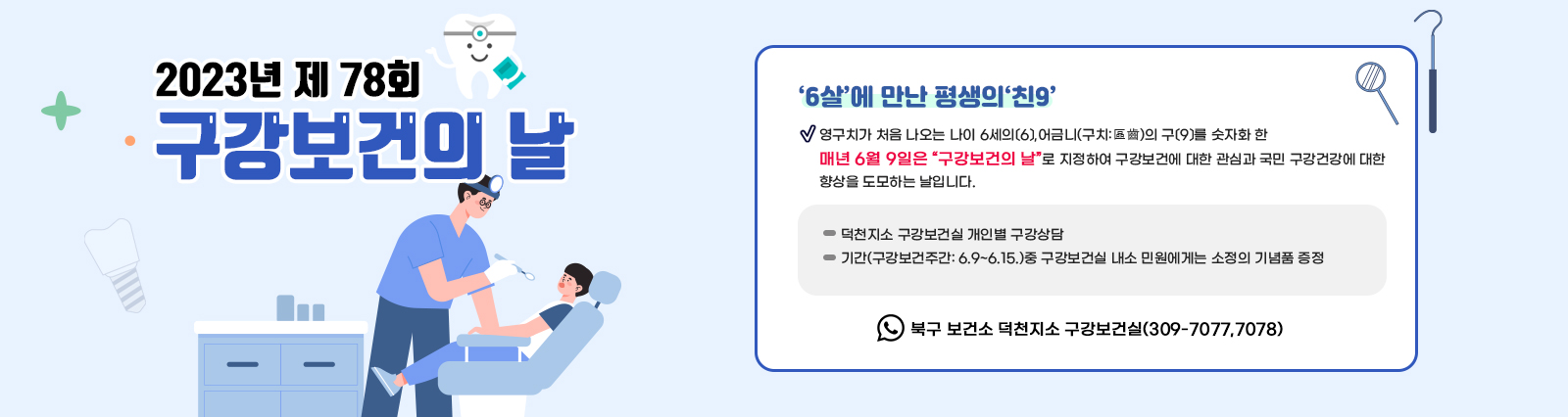 2023년 제 78회 구강보건의 날 / ○ 내     용: 제 78회  구강보건의 날 ‘6살’에 만난 평생의‘친9’ :영구치가 처음 나오는 나이 6세의〔6〕,어금니(구치:區齒)의 구〔9〕를 숫자화 한 매년 6월 9일은 “구강보건의 날”로 지정하여 구강보건에 대한 관심과 국민 구강건강에 대한 향상을 도모하는 날입니다. - 덕천지소 구강보건실 개인별 구강상담  - 기간(구강보건주간: 6.9~6.15.)중 구강보건실 내소 민원에게는 소정의 기념품 증정 ※ 문의: 북구 보건소 덕천지소 구강보건실(309-7077,7078)