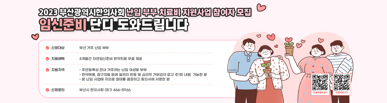 - 2023년 부산광역시한의사회 난임 부부 치료비 지원사업 참여자 모집 임신준비 단디 도와드립니다 ○ 신청대상 : 부산 거주 난임 부부 ○ 지원혜택 : 4개월간 자연임신준비 한약치료 무료 제공 ○ 지원자격 - 주민등록상 관내 거주하는 난임 여성 및 부부 - 한약복용, 침구치료 등에 알러지 반응 및 심리적 거부감이 없고 주1회 내원가능한분 - 본 난임 사업에 자의로 참여를 결정하고 동의서에 서명한 분 ○ 신청문의 : 부산시 한의사회 051) 446-5966