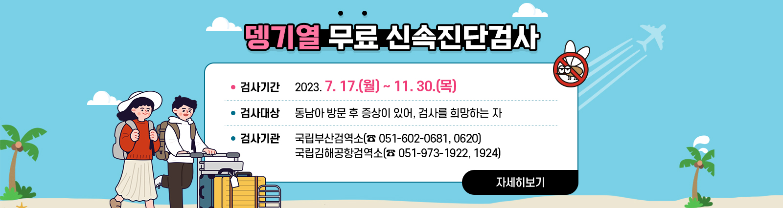 뎅기열 무료 신속진단검사  검사기간 : 2023. 7. 17.(월) ~ 11. 30.(목)/ 검사대상 : 동남아 방문 후 증상이 있어, 검사를 희망하는 자/ 검사기관 : 국립부산검역소(☎ 051-602-0681, 0620), 국립김해공항검역소(☎ 051-973-1922, 1924) 자세히보기