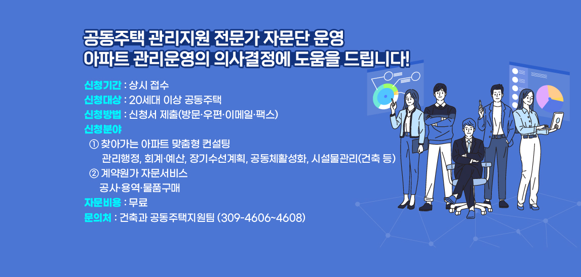  공동주택 관리지원 전문가 자문단 운영 아파트 관리운영의 의사결정에 도움을 드립니다! · 신청기간 : 상시 접수· 신청대상 : 20세대 이상 공동주택· 신청방법 : 신청서 제출    (방문·우편·이메일·팩스)· 신청분야  ① 찾아가는 아파트 맞춤형 컨설팅  - 관리행정, 회계·예산, 장기수선계획, 공동체활성화, 시설물관리(건축 등)  ② 계약원가 자문서비스  - 공사·용역·물품구매· 자문비용 : 무료 북구 건축과(☎051-309-5212)