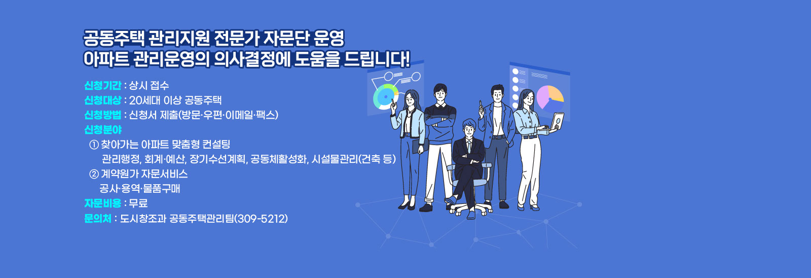  공동주택 관리지원 전문가 자문단 운영 아파트 관리운영의 의사결정에 도움을 드립니다! · 신청기간 : 상시 접수· 신청대상 : 20세대 이상 공동주택· 신청방법 : 신청서 제출    (방문·우편·이메일·팩스)· 신청분야  ① 찾아가는 아파트 맞춤형 컨설팅  - 관리행정, 회계·예산, 장기수선계획, 공동체활성화, 시설물관리(건축 등)  ② 계약원가 자문서비스  - 공사·용역·물품구매· 자문비용 : 무료 문의처:도시창조과 공동주택관리팀(☎309-5212)