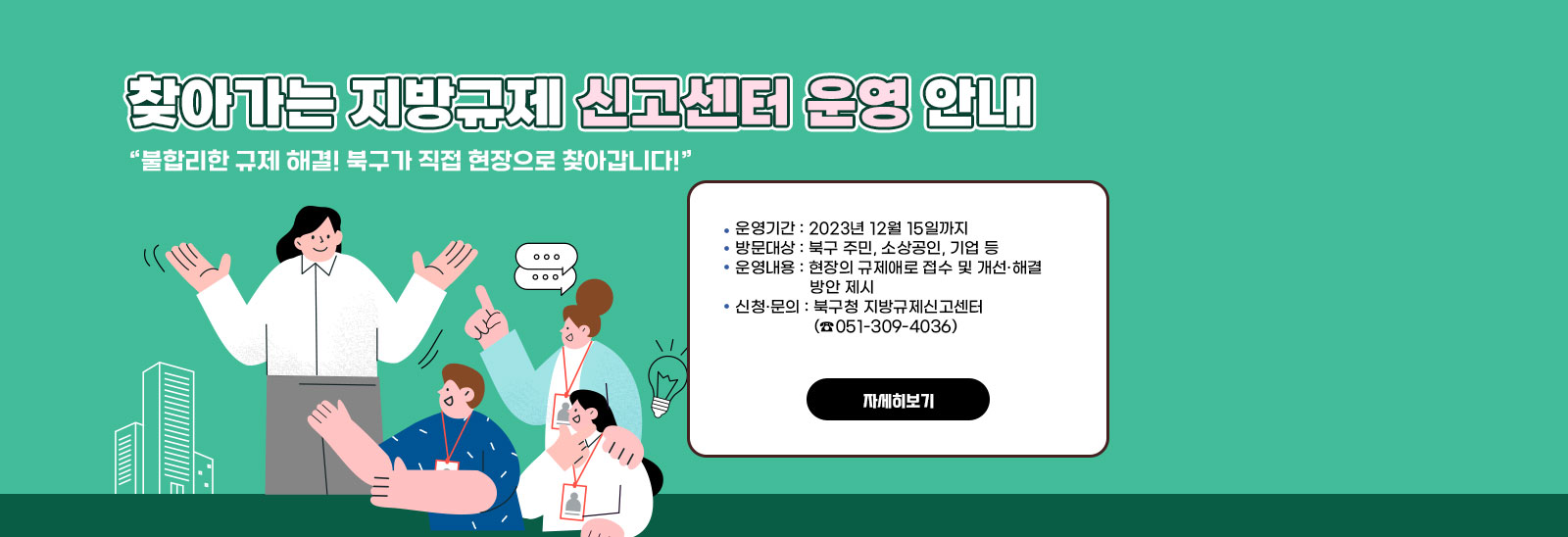  찾아가는 지방규제신고센터 운영 안내/“불합리한 규제 해결! 북구가 직접 현장으로 찾아갑니다!”
                ○ 운영기간 : 2023년 12월 15일까지
                ○ 방문대상 : 북구 주민, 소상공인, 기업 등
                ○ 운영내용 : 현장의 규제애로 접수 및 개선·해결 방안 제시  
                ○ 신청·문의 : 북구청 지방규제신고센터(☎051-309-4036) 자세히보기