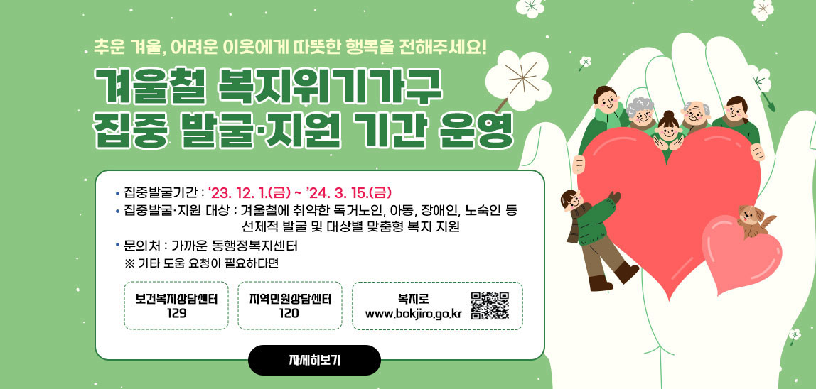 추운 겨울, 어려운 이웃에게 따뜻한 행복을 전해주세요! 겨울철 복지위기가구 집중 발굴·지원 기간 운영/집중발굴기간 : ‘23. 12. 1.(금) ~ ’24. 3. 15.(금) ❍ 집중발굴·지원 대상 : 겨울철에 취약한 독거노인, 아동, 장애인, 노숙인 등 선제적 발굴 및 대상별 맞춤형 복지 지원 문의처 : 가까운 동행정복지센터 ※ 기타 도움 요청이 필요하다면 보건복지상담센터 129/지역민원상담센터 120 /복지로 www.bokjiro.go.kr  qr코드바로가기 https://m.bokjiro.go.kr/ssis-tem/twatda/hldm/hldmPage.do
