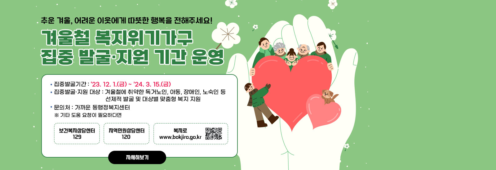  추운 겨울, 어려운 이웃에게 따뜻한 행복을 전해주세요! 겨울철 복지위기가구 집중 발굴·지원 기간 운영/집중발굴기간 : ‘23. 12. 1.(금) ~ ’24. 3. 15.(금) ❍ 집중발굴·지원 대상 : 겨울철에 취약한 독거노인, 아동, 장애인, 노숙인 등 선제적 발굴 및 대상별 맞춤형 복지 지원 문의처 : 가까운 동행정복지센터 ※ 기타 도움 요청이 필요하다면 보건복지상담센터 129/지역민원상담센터 120 /복지로 www.bokjiro.go.kr  qr코드바로가기 https://m.bokjiro.go.kr/ssis-tem/twatda/hldm/hldmPage.do