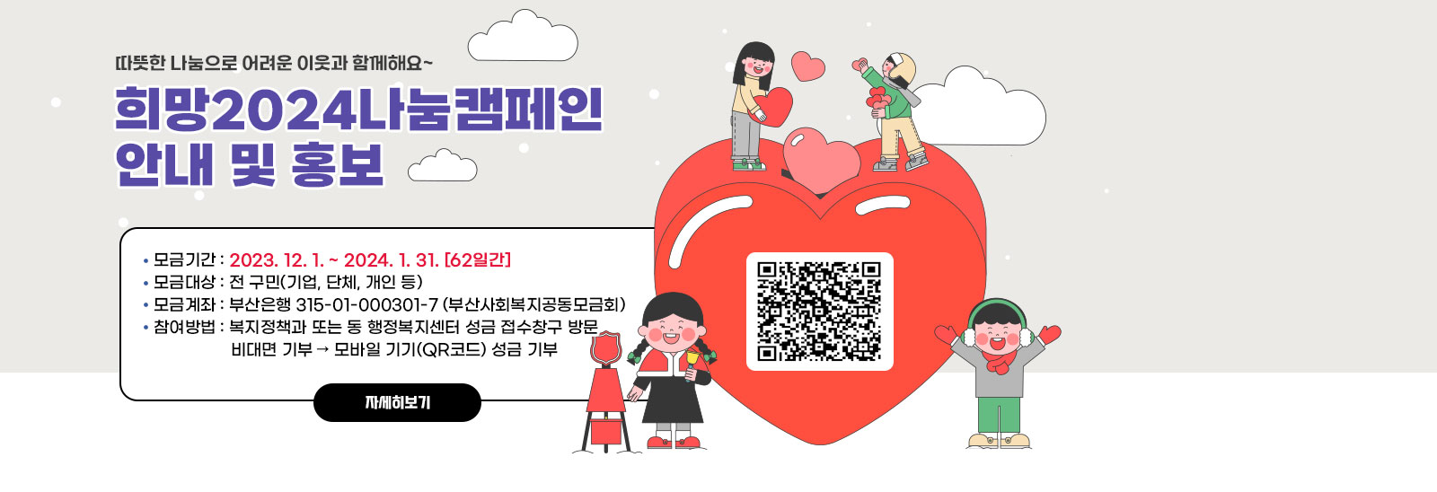 희망2024나눔캠페인 안내 및 홍보 qr코드바로가기 https://busan.chest.or.kr/ca/speclmys/initSpeclmysDetail.do
                 - 모금기간 : 2023. 12. 1. ~ 2024. 1. 31. [62일간] 
                 - 모금대상 : 전 구민(기업, 단체, 개인 등) 
                 - 모금계좌 : 부산은행 315-01-000301-7 (부산사회복지공동모금회)
                 - 참여방법 : 복지정책과 또는 동 행정복지센터 성금 접수창구 방문
                              비대면 기부  모바일 기기(QR코드) 성금 기부
