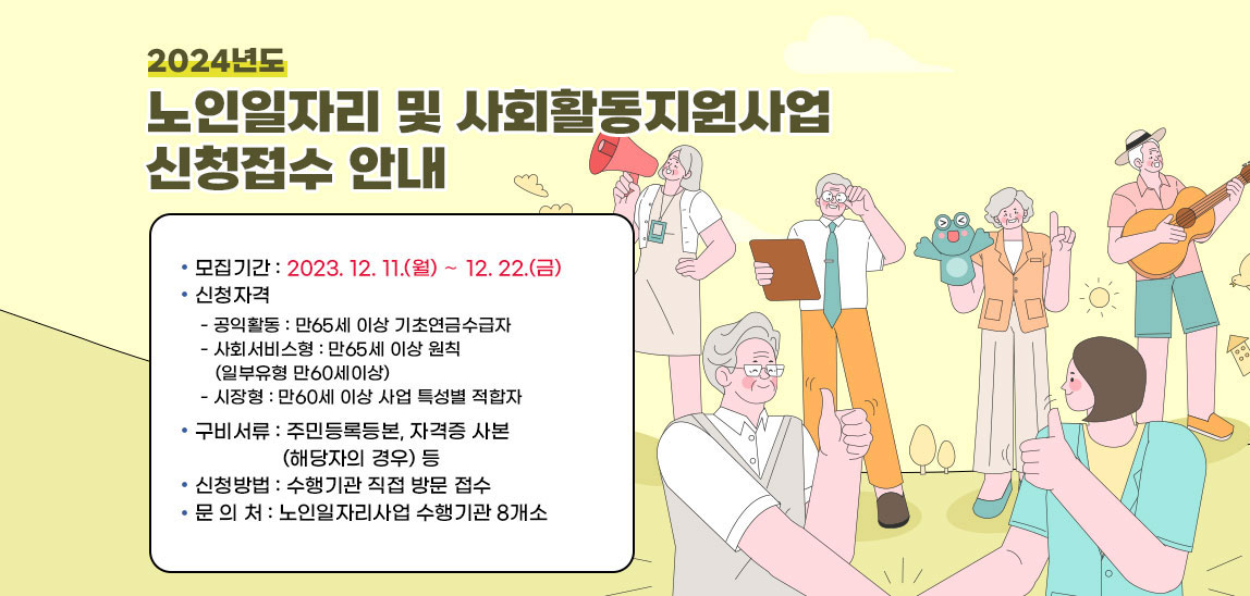 2024년도 노인일자리 및 사회활동지원사업 신청접수 안내】
                              ❍ 모집기간 : 2023. 12. 11.(월) ∼ 12. 22.(금)
                              ❍ 신청자격 
                              - 공익활동 : 만65세 이상 기초연금수급자
                              - 사회서비스형 : 만65세 이상 원칙(일부유형 만60세이상)
                              - 시장형 : 만60세 이상 사업 특성별 적합자
                              ❍ 구비서류 : 주민등록등본, 자격증 사본(해당자의 경우) 등
                              ❍ 신청방법 : 수행기관 직접 방문 접수
                              ❍ 문 의 처 : 노인일자리사업 수행기관 8개소