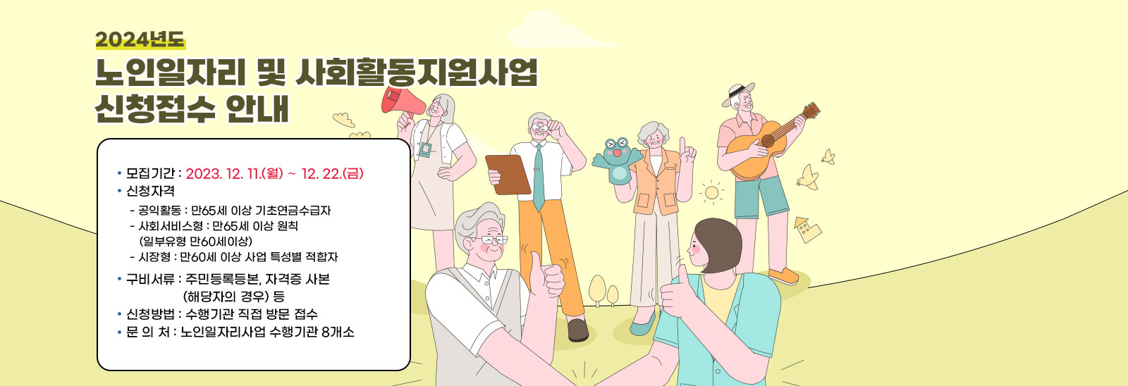 2024년도 노인일자리 및 사회활동지원사업 신청접수 안내】

                  ❍ 모집기간 : 2023. 12. 11.(월) ∼ 12. 22.(금)
                  ❍ 신청자격 
                  - 공익활동 : 만65세 이상 기초연금수급자
                  - 사회서비스형 : 만65세 이상 원칙(일부유형 만60세이상)
                  - 시장형 : 만60세 이상 사업 특성별 적합자
                  ❍ 구비서류 : 주민등록등본, 자격증 사본(해당자의 경우) 등
                  ❍ 신청방법 : 수행기관 직접 방문 접수
                  ❍ 문 의 처 : 노인일자리사업 수행기관 8개소