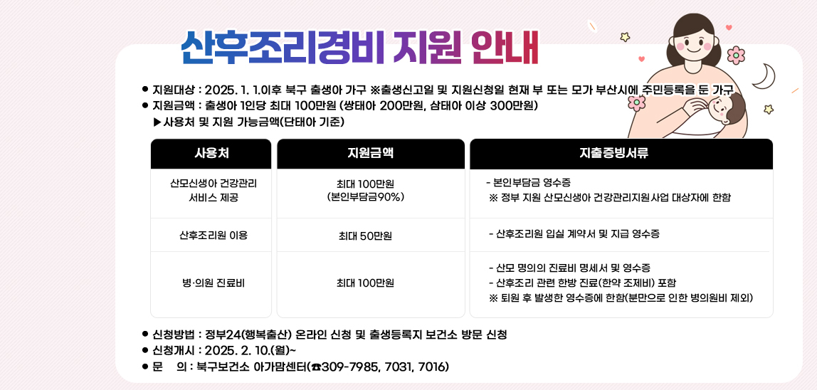 산후조리경비 지원 안내  ❍ 지원대상 : 2025. 1. 1.이후 북구 출생아 가구
                              ※출생신고일 및 지원신청일 현재 부 또는 모가 부산시에 주민등록을 둔 가구 
                             ❍ 지원금액 : 출생아 1인당 최대 100만원 (쌍태아 200만원, 삼태아 이상 300만원)
                              ▸사용처 및 지원 가능금액(단태아 기준) /산모신생아 건강관리 서비스 제공:최대 100만원
                                (본인부담금90%): - 본인부담금 영수증
                                 ※ 정부 지원 산모신생아 건강관리지원사업 대상자에 한함 /산후조리원 이용: 최대 50만원 : - 산후조리원 입실 계약서 및 지급 영수증/병·의원 진료비:최대 100만원: - 산모 명의의 진료비 명세서 및 영수증
                                 - 산후조리 관련 한방 진료(한약 조제비) 포함
                                 ※ 퇴원 후 발생한 영수증에 한함(분만으로 인한 병의원비 제외)❍ 신청방법 : 정부24(행복출산) 온라인 신청 및 출생등록지 보건소 방문 신청
                                 ❍ 신청개시 : 2025. 2. 10.(월)~
                                 ❍ 문    의 : 북구보건소 아가맘센터(☎309-7985, 7031, 7016)