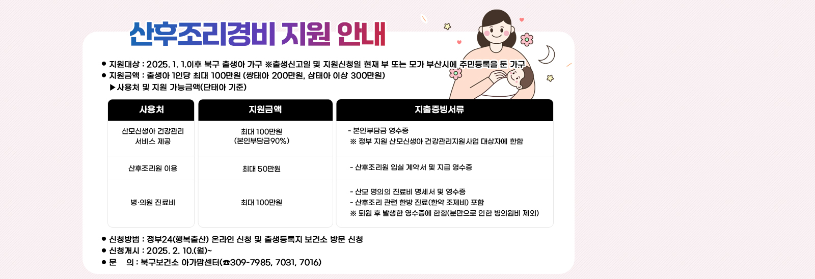 산후조리경비 지원 안내  ❍ 지원대상 : 2025. 1. 1.이후 북구 출생아 가구
                              ※출생신고일 및 지원신청일 현재 부 또는 모가 부산시에 주민등록을 둔 가구 
                             ❍ 지원금액 : 출생아 1인당 최대 100만원 (쌍태아 200만원, 삼태아 이상 300만원)
                              ▸사용처 및 지원 가능금액(단태아 기준) /산모신생아 건강관리 서비스 제공:최대 100만원
                                (본인부담금90%): - 본인부담금 영수증
                                 ※ 정부 지원 산모신생아 건강관리지원사업 대상자에 한함 /산후조리원 이용: 최대 50만원 : - 산후조리원 입실 계약서 및 지급 영수증/병·의원 진료비:최대 100만원: - 산모 명의의 진료비 명세서 및 영수증
                                 - 산후조리 관련 한방 진료(한약 조제비) 포함
                                 ※ 퇴원 후 발생한 영수증에 한함(분만으로 인한 병의원비 제외)❍ 신청방법 : 정부24(행복출산) 온라인 신청 및 출생등록지 보건소 방문 신청
                                 ❍ 신청개시 : 2025. 2. 10.(월)~
                                 ❍ 문    의 : 북구보건소 아가맘센터(☎309-7985, 7031, 7016)