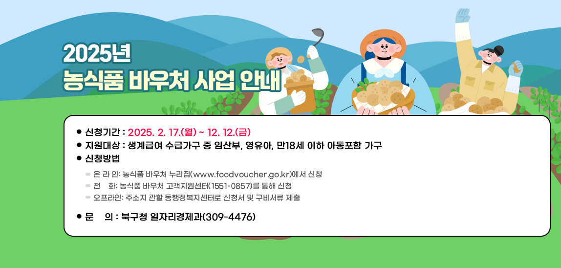  2025년 농식품 바우처 사업 안내/신청기간: 2025. 2. 17.(월) ~ 12. 12.(금) 
                           지원대상: 생계급여 수급가구 중 임산부, 영유아, 만18세 이하 아동포함 가구
                           신청방법
                            - 온 라 인: 농식품 바우처 누리집(www.foodvoucher.go.kr)에서 신청
                            - 전    화: 농식품 바우처 고객지원센터(1551-0857)를 통해 신청  
                            - 오프라인: 주소지 관할 동행정복지센터로 신청서 및 구비서류 제출
                           문    의: 북구청 일자리경제과(309-4476)