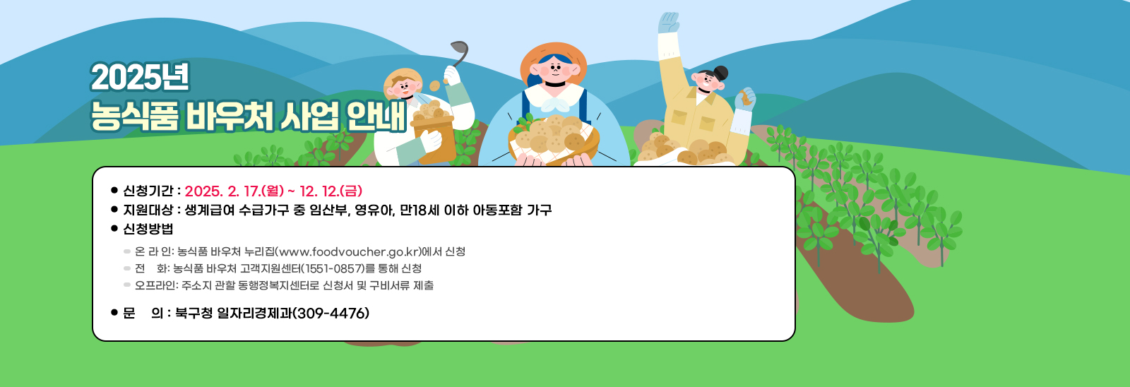  2025년 농식품 바우처 사업 안내/신청기간: 2025. 2. 17.(월) ~ 12. 12.(금) 
                           지원대상: 생계급여 수급가구 중 임산부, 영유아, 만18세 이하 아동포함 가구
                           신청방법
                            - 온 라 인: 농식품 바우처 누리집(www.foodvoucher.go.kr)에서 신청
                            - 전    화: 농식품 바우처 고객지원센터(1551-0857)를 통해 신청  
                            - 오프라인: 주소지 관할 동행정복지센터로 신청서 및 구비서류 제출
                           문    의: 북구청 일자리경제과(309-4476)