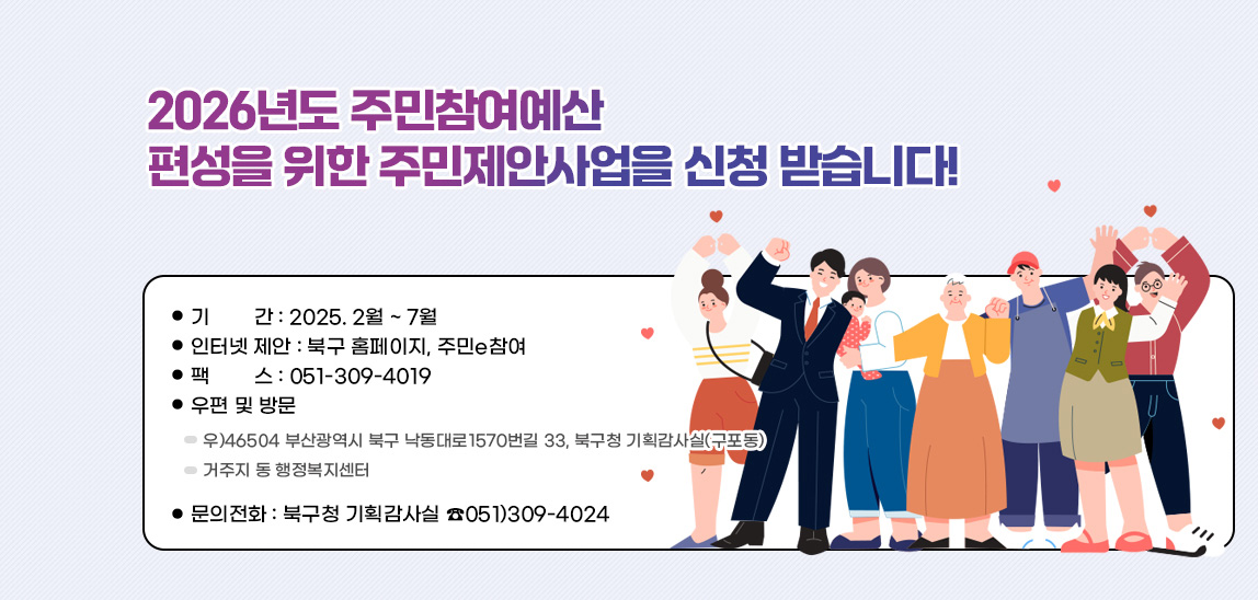 2026년도 주민참여예산 편성을 위한
                            주민제안사업을 신청 받습니다!
                            ● 기        간 : 2025. 2월 ~ 7월
                            ● 인터넷 제안 : 북구 홈페이지, 주민e참여
                            ● 팩        스 : 051-309-4019
                            ● 우편 및 방문
                              - 우)46504 부산광역시 북구 낙동대로1570번길 33, 
                                             북구청 기획감사실(구포동)
                              - 거주지 동 행정복지센터
                            ● 문의전화 : 북구청 기획감사실 ☎051)309-4024