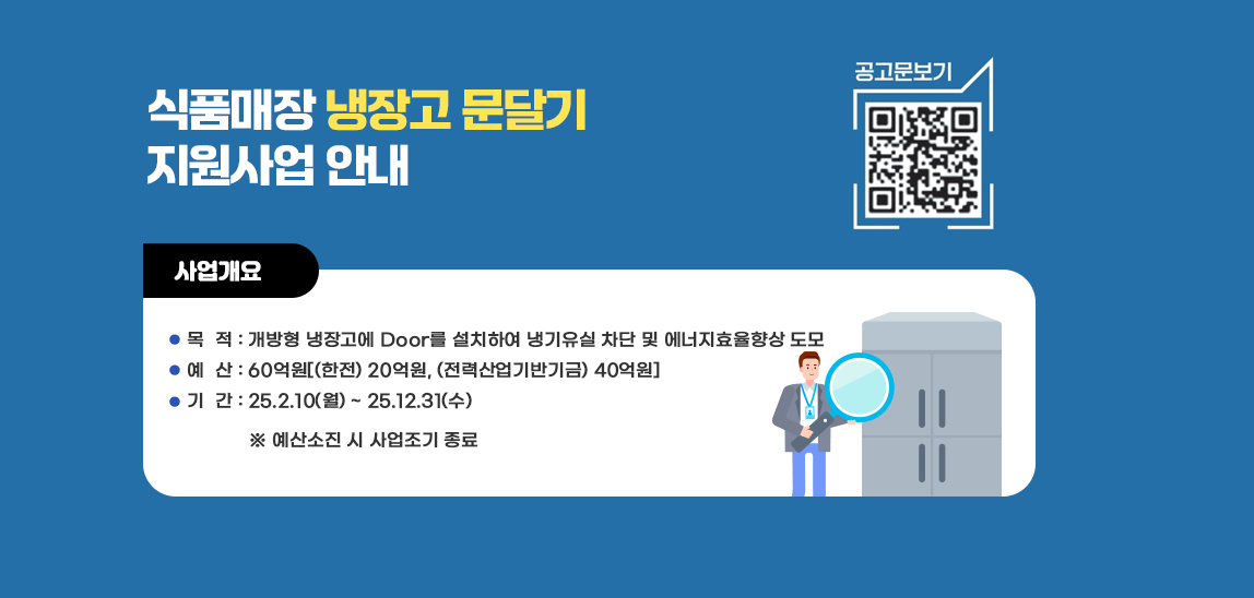 식품매장 냉장고 문달기 지원사업 안내   공고문보기 qr코드바로가기 https://home.kepco.co.kr/kepco/CY/K/ntcob/ntcobView.do?pageIndex=1&boardSeq=21069447&boardCd=BRD_000039&menuCd=FN02070501
                          사업개요/ 목  적 : 개방형 냉장고에 Door를 설치하여 냉기유실 차단 및 에너지효율향상 도모  예  산 : 60억원[(한전) 20억원, (전력산업기반기금) 40억원] 기  간 : 25.2.10(월) ~ 25.12.31(수)