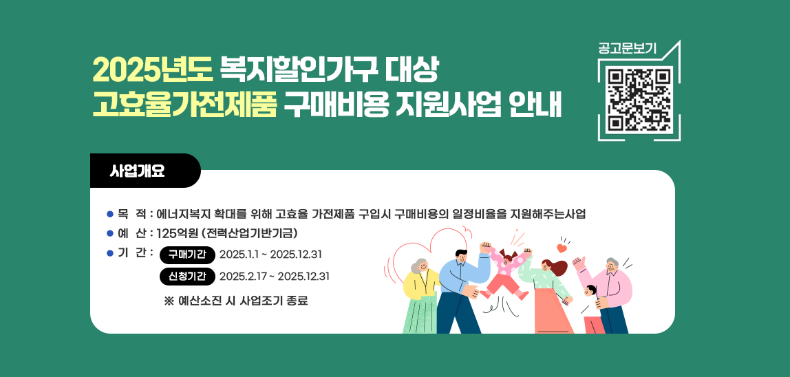 2025년도 소상공인 대상 고효율기기 구매비용 지원사업 안내  공고문보기 qr코드바로가기 https://en-ter.co.kr/ac/main/main.do 사업개요 / 목  적 : 고효율 냉(난)방기·세탁기·건조기·냉장고 구매지원으로 소상공인의 에너지 소비 효율화 유도   예  산 : 379억원 (전력산업기반기금)   기  간 : 구매기간- 2025.1.1 ~ 2025.12.31 / 신청기간-2025.2.17 ~ 2025.12.31 ※ 예산소진 시 사업조기 종료