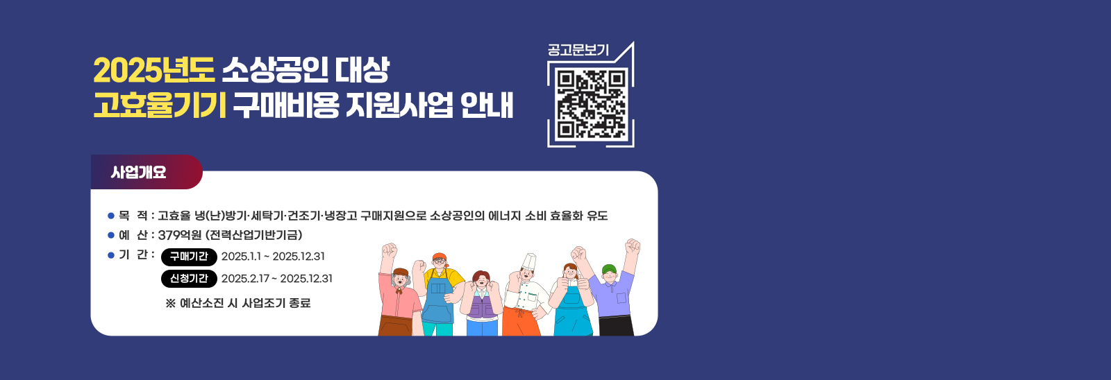 2025년도 소상공인 대상 고효율기기 구매비용 지원사업 안내  공고문보기 qr코드바로가기 https://en-ter.co.kr/ac/main/main.do 사업개요 / 목  적 : 고효율 냉(난)방기·세탁기·건조기·냉장고 구매지원으로 소상공인의 에너지 소비 효율화 유도   예  산 : 379억원 (전력산업기반기금)   기  간 : 구매기간- 2025.1.1 ~ 2025.12.31 / 신청기간-2025.2.17 ~ 2025.12.31 ※ 예산소진 시 사업조기 종료