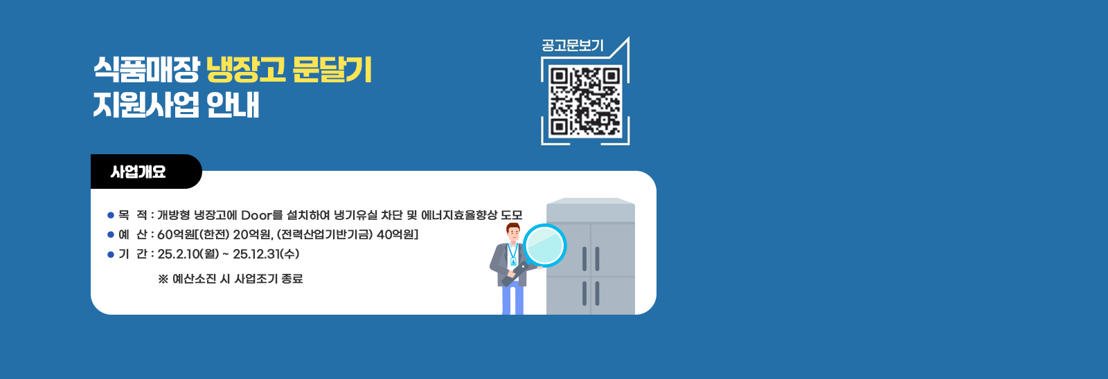 식품매장 냉장고 문달기 지원사업 안내   공고문보기 qr코드바로가기 https://home.kepco.co.kr/kepco/CY/K/ntcob/ntcobView.do?pageIndex=1&boardSeq=21069447&boardCd=BRD_000039&menuCd=FN02070501
                          사업개요/ 목  적 : 개방형 냉장고에 Door를 설치하여 냉기유실 차단 및 에너지효율향상 도모  예  산 : 60억원[(한전) 20억원, (전력산업기반기금) 40억원] 기  간 : 25.2.10(월) ~ 25.12.31(수)