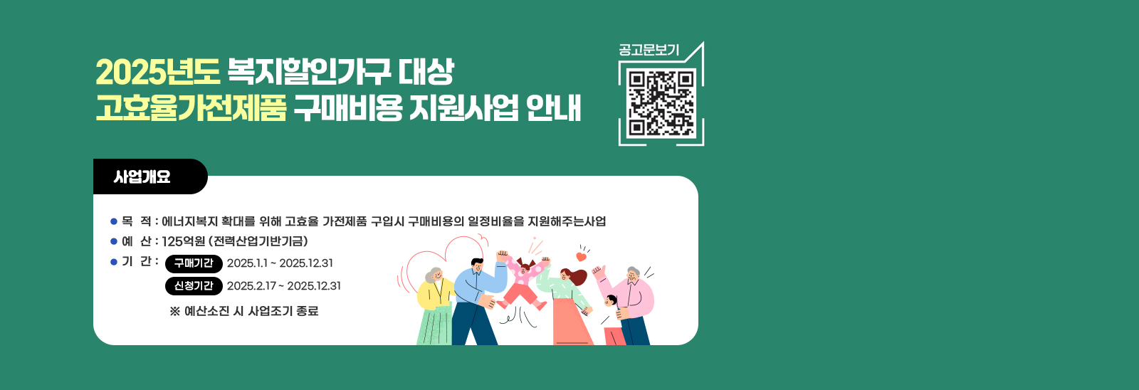 2025년도 복지할인가구 대상 고효율가전제품 구매비용 지원사업 안내 공고문보기 qr코드바로가기 https://en-ter.co.kr/support/main/main.do  사업개요 / 목  적 : 에너지복지 확대를 위해 고효율 가전제품 구입시 구매비용의 일정비율을 지원해주는사업  예  산 : 125억원 (전력산업기반기금)  기  간 :  구매기간     2025.1.1 ~ 2025.12.31  / 신청기간     2025.2.17 ~ 2025.12.31 ※ 예산소진 시 사업조기 종료