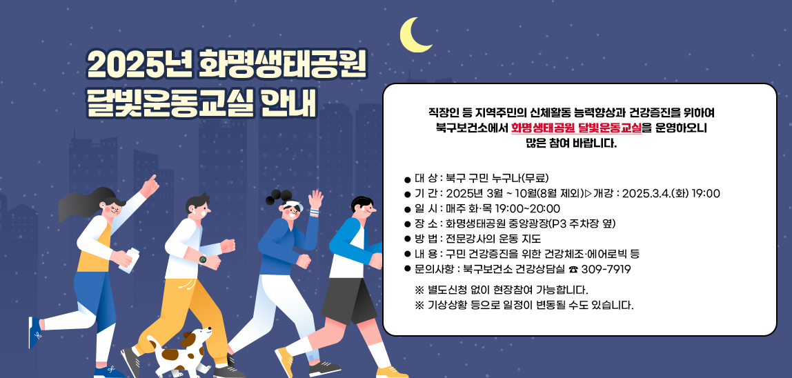 2025년 화명생태공원 달빛운동교실 안내/직장인 등 지역주민의 신체활동 능력향상과 건강증진을 위하여 북구보건소에서 ｢화명생태공원 달빛운동교실｣을 운영하오니 많은 참여 바랍니다. 대 상 : 북구 구민 누구나(무료)
                             기 간 : 2025년 3월 ~ 10월(8월 제외)▷개강 : 2025.3.4.(화) 19:00
                             일 시 : 매주 화·목 19:00~20:00
                             장 소 : 화명생태공원 중앙광장(P3 주차장 옆)
                             방 법 : 전문강사의 운동 지도
                             내 용 : 구민 건강증진을 위한 건강체조·에어로빅 등
                             문의사항 : 북구보건소 건강상담실 ☎ 309-7919
                            ※ 별도신청 없이 현장참여 가능합니다.
                            기상상황 등으로 일정이 변동될 수도 있습니다.