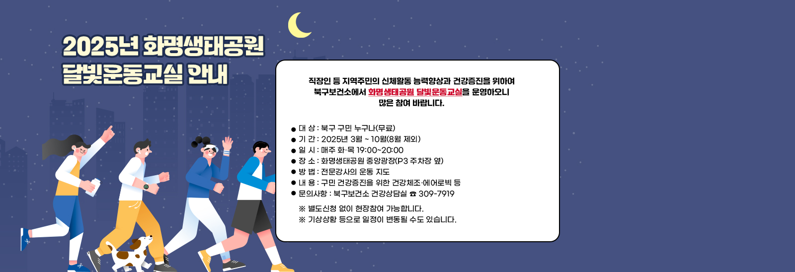2025년 화명생태공원 달빛운동교실 안내/직장인 등 지역주민의 신체활동 능력향상과 건강증진을 위하여 북구보건소에서 ｢화명생태공원 달빛운동교실｣을 운영하오니 많은 참여 바랍니다. 대 상 : 북구 구민 누구나(무료)
                             기 간 : 2025년 3월 ~ 10월(8월 제외)▷개강 : 2025.3.4.(화) 19:00
                             일 시 : 매주 화·목 19:00~20:00
                             장 소 : 화명생태공원 중앙광장(P3 주차장 옆)
                             방 법 : 전문강사의 운동 지도
                             내 용 : 구민 건강증진을 위한 건강체조·에어로빅 등
                             문의사항 : 북구보건소 건강상담실 ☎ 309-7919
                            ※ 별도신청 없이 현장참여 가능합니다.
                            기상상황 등으로 일정이 변동될 수도 있습니다.