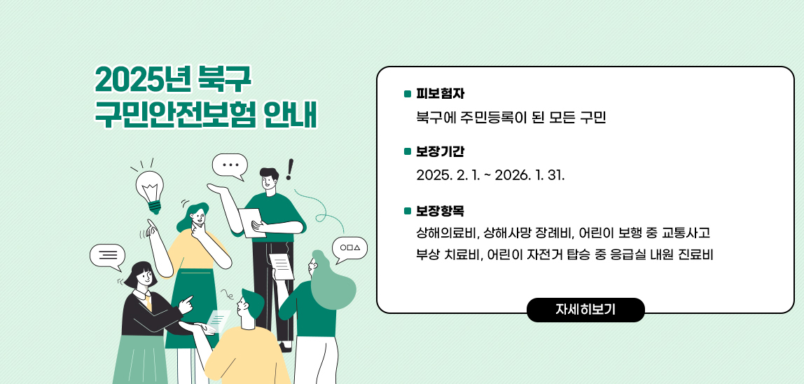 2025년 북구 구민안전보험 안내 /  〇 피보험자 : 북구에 주민등록이 된 모든 구민
                             〇 보장기간 : 2025. 2. 1. ~ 2026. 1. 31.
                             〇 보장항목 : 상해의료비, 상해사망 장례비, 어린이 보행 중 교통사고 부상 치료비,  
                                          어린이 자전거 탑승 중 응급실 내원 진료비