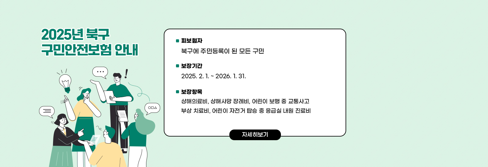  2025년 북구 구민안전보험 안내 /  〇 피보험자 : 북구에 주민등록이 된 모든 구민
                             〇 보장기간 : 2025. 2. 1. ~ 2026. 1. 31.
                             〇 보장항목 : 상해의료비, 상해사망 장례비, 어린이 보행 중 교통사고 부상 치료비,  
                                          어린이 자전거 탑승 중 응급실 내원 진료비