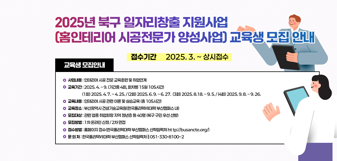 2025년 북구 일자리창출 지원사업(홈인테리어 시공전문가 양성사업) 교육생 모집 안내    접수기간: 2025. 3. ~ 상시접수   /□ 사업내용: 인테리어 시공 전문 교육훈련 및 취업연계
                            □ 교육기간: 2025. 4. ~ 9. (기간중 4회, 회차별 15일 105시간)
                            (1회) 2025. 4. 7. ~ 4. 25. / (2회) 2025. 6. 9. ~ 6. 27.
                            (3회) 2025. 8.18. ~ 9. 5. / (4회) 2025. 9. 8. ~ 9. 26.
                            □ 교육내용: 인테리어 시공 관련 이론 및 실습교육 (총 105시간)
                            □ 교육장소: 부산광역시 건설기술교육원(한국폴리텍Ⅶ대학 부산캠퍼스 내)
                            □ 모집대상: 관련 업종 취업희망 지역 청년층 등 40명 (북구 구민 우선 선발)
                            □ 모집방법: 1차 온라인 신청 / 2차 면접
                            □ 접수방법: 홈페이지 접수(한국폴리텍대학 부산캠퍼스 산학협력처 ht tp://busancte.org/)
                            □ 문 의 처: 한국폴리텍Ⅶ대학 부산캠퍼스 산학협력처 ☎ 051-330-8100~2