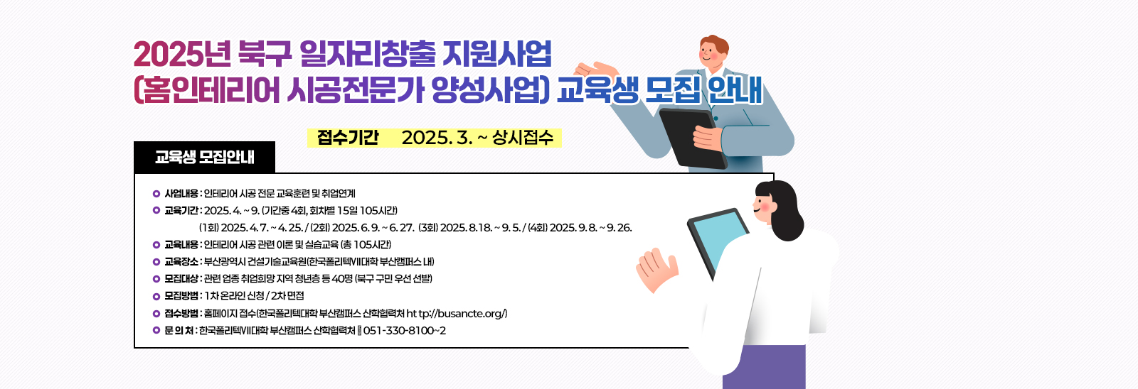 2025년 북구 일자리창출 지원사업(홈인테리어 시공전문가 양성사업) 교육생 모집 안내    접수기간: 2025. 3. ~ 상시접수   /□ 사업내용: 인테리어 시공 전문 교육훈련 및 취업연계
                            □ 교육기간: 2025. 4. ~ 9. (기간중 4회, 회차별 15일 105시간)
                            (1회) 2025. 4. 7. ~ 4. 25. / (2회) 2025. 6. 9. ~ 6. 27.
                            (3회) 2025. 8.18. ~ 9. 5. / (4회) 2025. 9. 8. ~ 9. 26.
                            □ 교육내용: 인테리어 시공 관련 이론 및 실습교육 (총 105시간)
                            □ 교육장소: 부산광역시 건설기술교육원(한국폴리텍Ⅶ대학 부산캠퍼스 내)
                            □ 모집대상: 관련 업종 취업희망 지역 청년층 등 40명 (북구 구민 우선 선발)
                            □ 모집방법: 1차 온라인 신청 / 2차 면접
                            □ 접수방법: 홈페이지 접수(한국폴리텍대학 부산캠퍼스 산학협력처 ht tp://busancte.org/)
                            □ 문 의 처: 한국폴리텍Ⅶ대학 부산캠퍼스 산학협력처 ☎ 051-330-8100~2