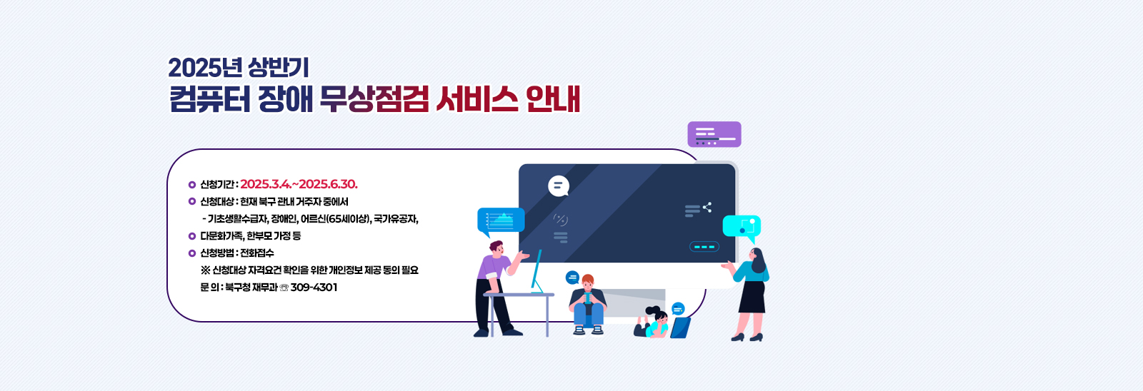 2025년 상반기 컴퓨터 장애 무상점검 서비스 안내  • 신청기간 : 2025.3.4.~2025.6.30.
                            • 신청대상 : 현재 북구 관내 거주자 중에서
                             - 기초생활수급자, 장애인, 어르신(65세이상), 국가유공자, 다문화가족, 한부모 가정 등
                            • 신청방법 : 전화접수
                            ※ 신청대상 자격요건 확인을 위한 개인정보 제공 동의 필요
                            • 문 의 : 북구청 재무과 ☏ 309-4301