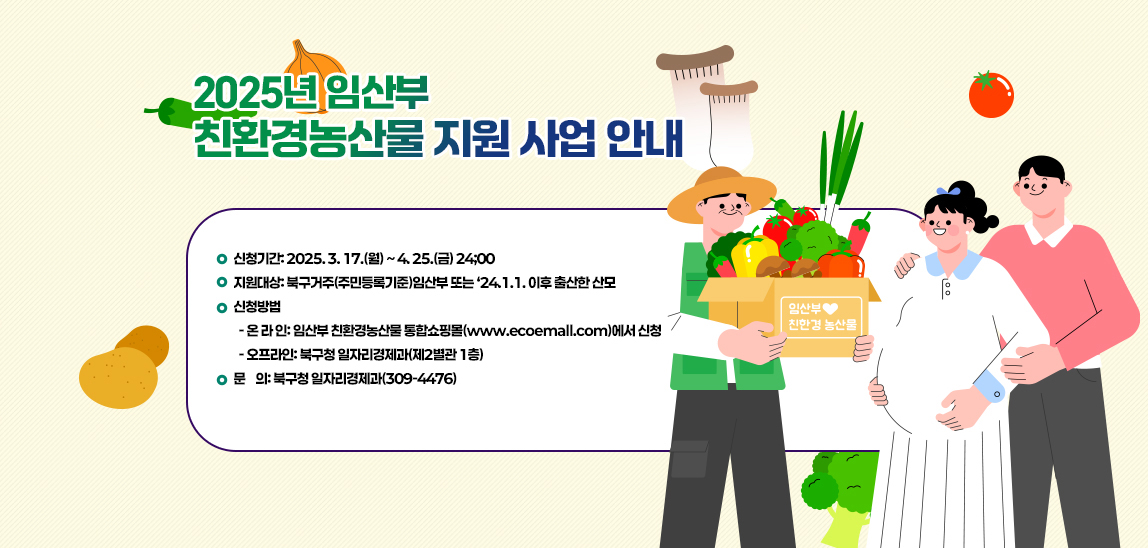  2025년 임산부 친환경농산물 지원 사업 안내/신청기간: 2025. 3. 17.(월) ~ 4. 25.(금) 24;00
                              지원대상: 북구거주(주민등록기준)임산부 또는 ‘24.1.1. 이후 출산한 산모
                              신청방법
                               - 온 라 인: 임산부 친환경농산물 통합쇼핑몰(www.ecoemall.com)에서 신청
                               - 오프라인: 북구청 일자리경제과(제2별관 1층)
                              문    의: 북구청 일자리경제과(309-4476)
